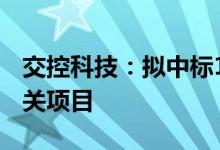 交控科技：拟中标17.58亿元成都轨道交通相关项目