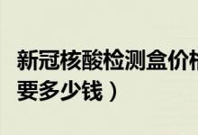 新冠核酸检测盒价格（新冠核酸检测试剂盒需要多少钱）