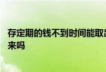 存定期的钱不到时间能取出来吗 存定期的钱没到时间能取出来吗