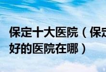 保定十大医院（保定市三甲医院排名保定市最好的医院在哪）