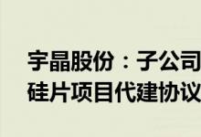 宇晶股份：子公司拟签署25GW光伏大尺寸硅片项目代建协议书