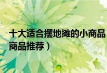 十大适合摆地摊的小商品（摆摊卖什么成本低又赚钱摆地摊商品推荐）