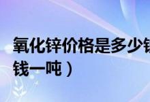 氧化锌价格是多少钱一吨（氧化锌价格是多少钱一吨）