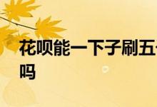 花呗能一下子刷五千么 花呗能一下子刷五千吗