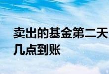 卖出的基金第二天几点到账 基金卖出第二天几点到账