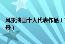 风景油画十大代表作品（世界风景油画名画世界经典油画风景）