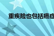 重疾险也包括癌症吗 重疾险保哪些癌症