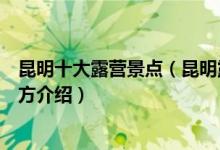 昆明十大露营景点（昆明露营地点有哪些昆明适合露营的地方介绍）