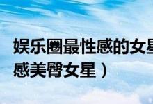 娱乐圈最性感的女星（盘点娱乐圈中的十大性感美臀女星）