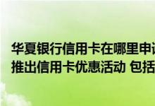 华夏银行信用卡在哪里申请好通过 目前华夏银行是否会定期推出信用卡优惠活动 包括哪些