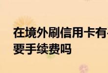 在境外刷信用卡有手续费么 境外刷信用卡需要手续费吗