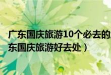 广东国庆旅游10个必去的地方（广东十一国庆去哪旅游好广东国庆旅游好去处）