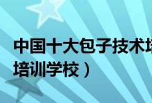 中国十大包子技术培训学校（全国最好的包子培训学校）