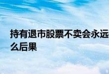 持有退市股票不卖会永远存在吗? 退市股票散户不卖会有什么后果 