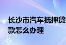 长沙市汽车抵押贷款怎么申请 长沙车抵押贷款怎么办理