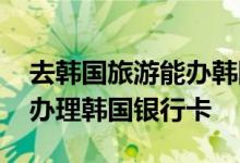 去韩国旅游能办韩国银行卡吗 中国游客如何办理韩国银行卡