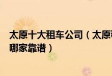 太原十大租车公司（太原租车用哪个公司的比较好太原租车哪家靠谱）