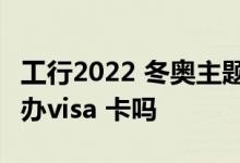 工行2022 冬奥主题visa信用卡 工行银行可以办visa 卡吗