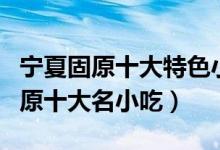 宁夏固原十大特色小吃（固原小吃都有什么固原十大名小吃）