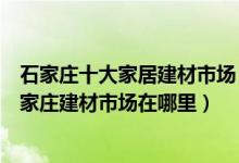 石家庄十大家居建材市场（石家庄家具城批发市场有哪些石家庄建材市场在哪里）
