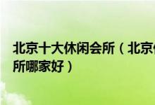 北京十大休闲会所（北京休闲娱乐场所哪些好玩北京男子会所哪家好）