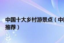 中国十大乡村游景点（中国十大最美乡村旅游中国乡村旅游推荐）