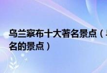 乌兰察布十大著名景点（乌兰察布著名旅游景点乌兰察布有名的景点）