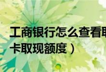 工商银行怎么查看取现额度（怎么看工行信用卡取现额度）