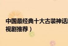 中国最经典十大古装神话剧（好看的神话电视剧神话题材电视剧推荐）