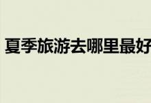夏季旅游去哪里最好（可以选择去这些地方）