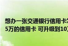 想办一张交通银行信用卡怎么办理 你好！我现在有交通银行5万的信用卡 可升级到10万或再申请一张信用卡吗