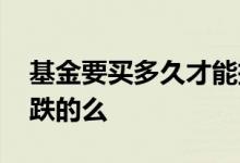 基金要买多久才能把全部的钱取出 基金要买跌的么