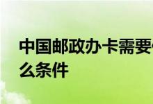 中国邮政办卡需要什么 中国邮政办卡需要什么条件 