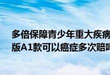 多倍保障青少年重大疾病保险(A1款)怎么样 多倍重疾青少版A1款可以癌症多次赔吗