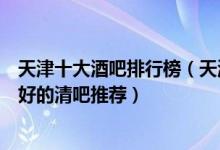 天津十大酒吧排行榜（天津适合蹦迪的夜店有哪些天津比较好的清吧推荐）