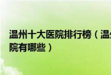温州十大医院排行榜（温州医院排行前十温州较好的三甲医院有哪些）