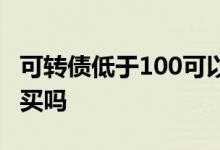 可转债低于100可以买吗 可转债低于100可以买吗