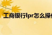 工商银行lpr怎么操作 工商银行lpr怎么操作
