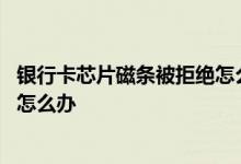 银行卡芯片磁条被拒绝怎么自行处理 银行卡芯片磁条被拒绝怎么办