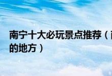 南宁十大必玩景点推荐（南宁最值得去的景点南宁旅游必去的地方）