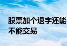 股票加个退字还能不能买 股票后带退字还能不能交易