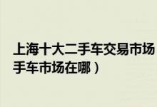 上海十大二手车交易市场（上海靠谱二手车市场上海精品二手车市场在哪）