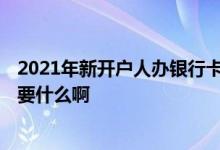 2021年新开户人办银行卡需要什么 2021年现在办银行卡需要什么啊