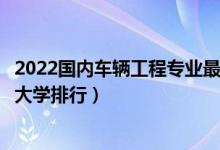 2022国内车辆工程专业最好的十所大学（全国车辆工程专业大学排行）