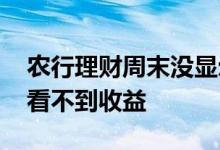 农行理财周末没显示收益 为什么在农行理财看不到收益