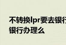 不转换lpr要去银行申请吗 不转换lpr还要去银行办理么