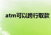 atm可以跨行取款 atm可以跨行取现金吗