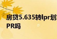 房贷5.635转lpr划算吗 房贷还剩4年需要转LPR吗