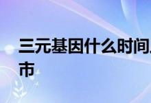 三元基因什么时间上市 三元基因什么时候上市 