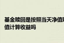 基金赎回是按照当天净值赎回吗 理财赎回是按赎回确认日净值计算收益吗